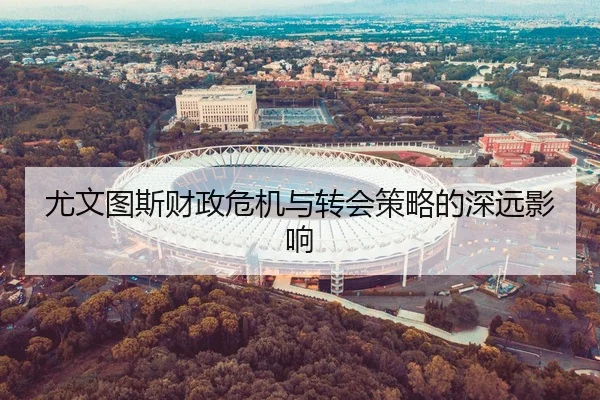尤文图斯财政危机与转会策略的深远影响